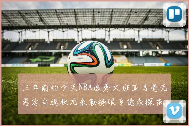 三年前的今天NBA选秀文班亚马毫无悬念当选状元米勒榜眼亨德森探花成就传奇时刻